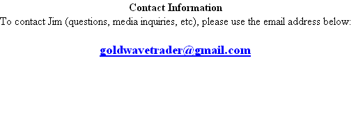 Contact Information
To contact Jim (questions, media inquiries, etc), please use the email address below:

goldwavetrader@gmail.com




